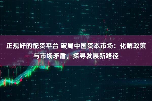 正规好的配资平台 破局中国资本市场：化解政策与市场矛盾，探寻发展新路径
