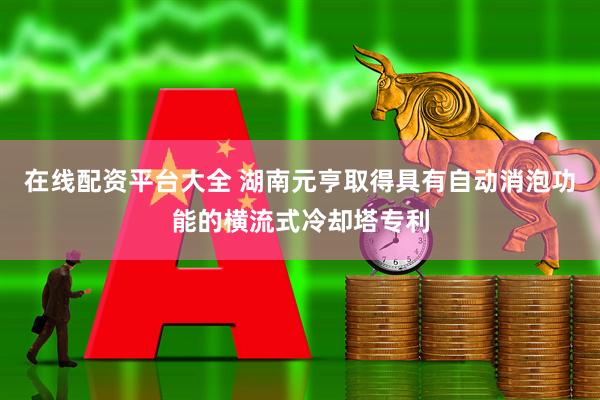 在线配资平台大全 湖南元亨取得具有自动消泡功能的横流式冷却塔专利