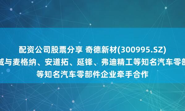 配资公司股票分享 奇德新材(300995.SZ)在新能源汽车领域与麦格纳、安道拓、延锋、弗迪精工等知名汽车零部件企业牵手合作
