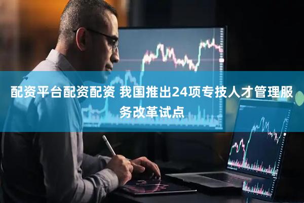 配资平台配资配资 我国推出24项专技人才管理服务改革试点