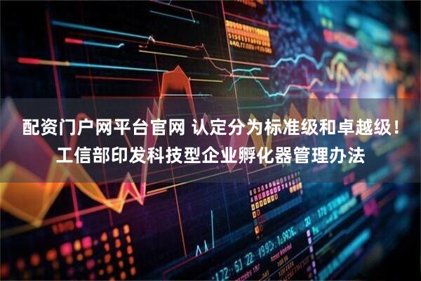 配资门户网平台官网 认定分为标准级和卓越级！工信部印发科技型企业孵化器管理办法