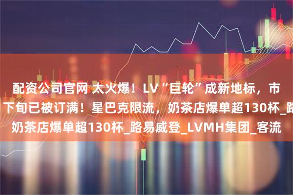 配资公司官网 太火爆！LV“巨轮”成新地标，市民疯狂涌入，餐厅7月下旬已被订满！星巴克限流，奶茶店爆单超130杯_路易威登_LVMH集团_客流