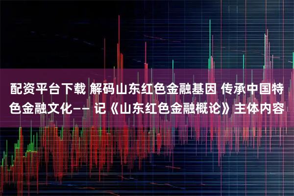 配资平台下载 解码山东红色金融基因 传承中国特色金融文化—— 记《山东红色金融概论》主体内容