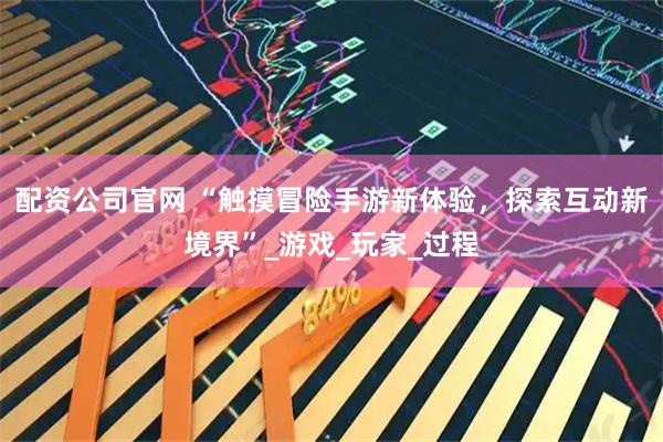 配资公司官网 “触摸冒险手游新体验，探索互动新境界”_游戏_玩家_过程