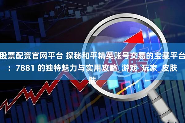 股票配资官网平台 探秘和平精英账号交易的宝藏平台：7881 的独特魅力与实用攻略_游戏_玩家_皮肤