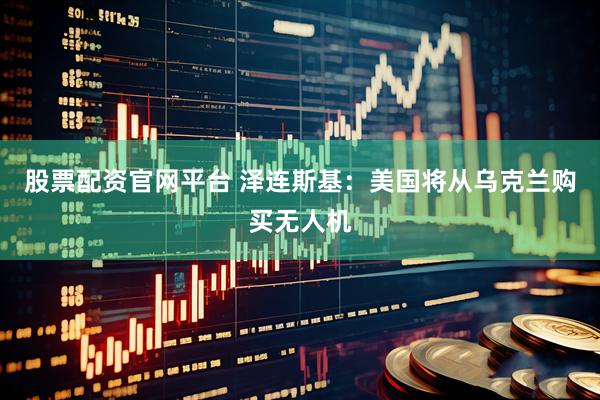 股票配资官网平台 泽连斯基：美国将从乌克兰购买无人机