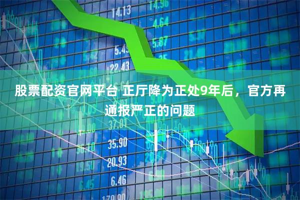 股票配资官网平台 正厅降为正处9年后，官方再通报严正的问题
