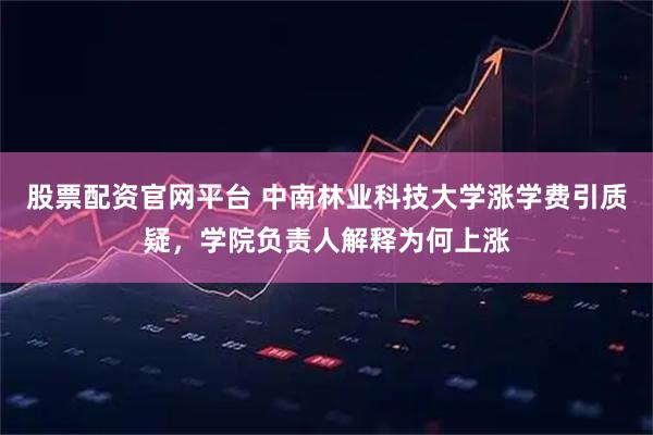 股票配资官网平台 中南林业科技大学涨学费引质疑，学院负责人解释为何上涨