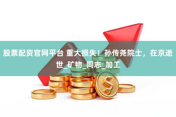 股票配资官网平台 重大损失！孙传尧院士，在京逝世_矿物_同志_加工