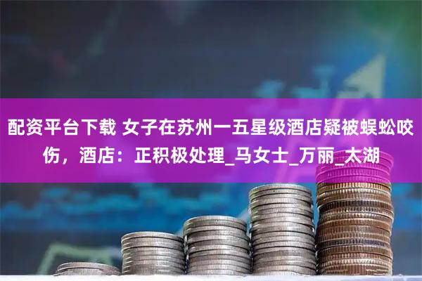 配资平台下载 女子在苏州一五星级酒店疑被蜈蚣咬伤，酒店：正积极处理_马女士_万丽_太湖