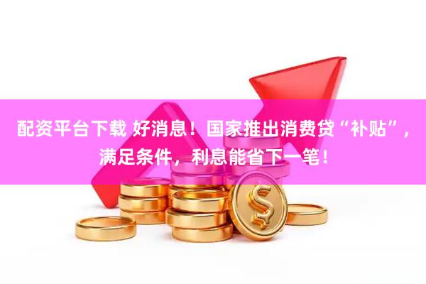 配资平台下载 好消息！国家推出消费贷“补贴”，满足条件，利息能省下一笔！
