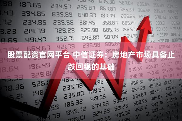 股票配资官网平台 中信证券：房地产市场具备止跌回稳的基础