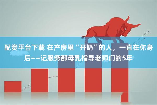 配资平台下载 在产房里“开奶”的人，一直在你身后——记服务部母乳指导老师们的5年