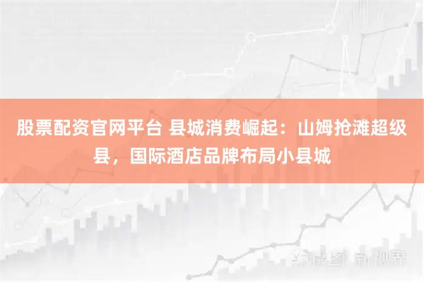 股票配资官网平台 县城消费崛起：山姆抢滩超级县，国际酒店品牌布局小县城