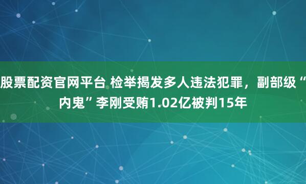 股票配资官网平台 检举揭发多人违法犯罪,副部级“内鬼”李刚受贿1.02亿被判15年