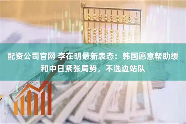 配资公司官网 李在明最新表态:韩国愿意帮助缓和中日紧张局势,不选边站队