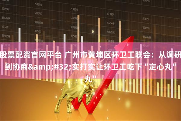 股票配资官网平台 广州市黄埔区环卫工联会:从调研到协商 实打实让环卫工吃下“定心丸”