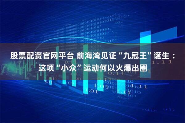 股票配资官网平台 前海湾见证“九冠王”诞生 ：这项“小众”运动何以火爆出圈