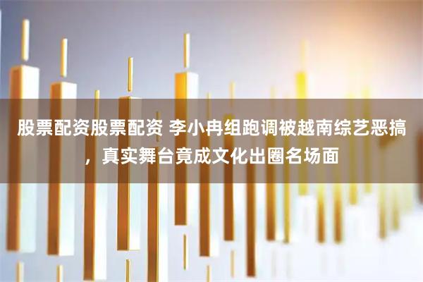 股票配资股票配资 李小冉组跑调被越南综艺恶搞，真实舞台竟成文化出圈名场面