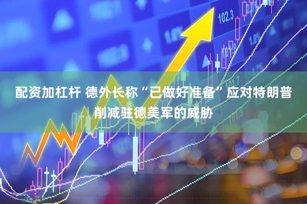 配资加杠杆 德外长称“已做好准备”应对特朗普削减驻德美军的威胁