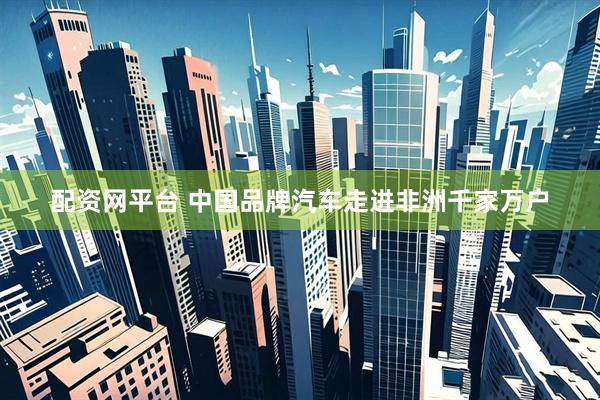 配资网平台 中国品牌汽车走进非洲千家万户