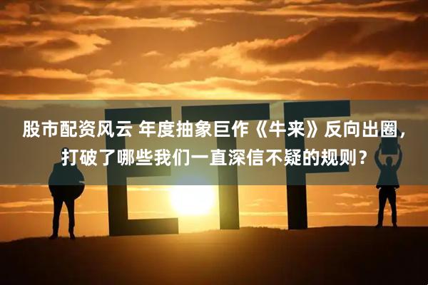 股市配资风云 年度抽象巨作《牛来》反向出圈，打破了哪些我们一直深信不疑的规则？
