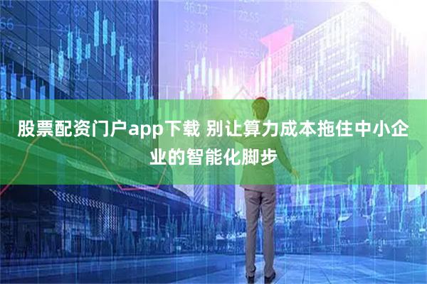 股票配资门户app下载 别让算力成本拖住中小企业的智能化脚步