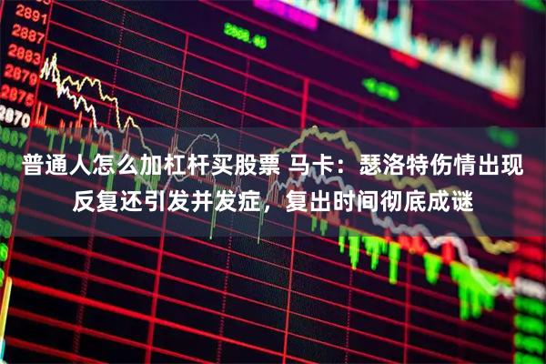 普通人怎么加杠杆买股票 马卡：瑟洛特伤情出现反复还引发并发症，复出时间彻底成谜