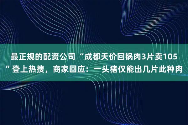 最正规的配资公司 “成都天价回锅肉3片卖105”登上热搜，商家回应：一头猪仅能出几片此种肉