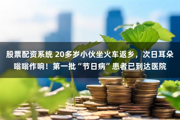 股票配资系统 20多岁小伙坐火车返乡，次日耳朵嗡嗡作响！第一批“节日病”患者已到达医院